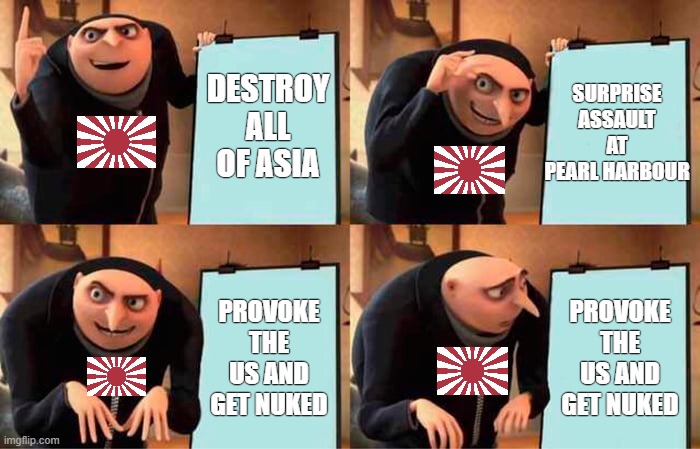 Japan's plan | DESTROY ALL OF ASIA; SURPRISE ASSAULT AT PEARL HARBOUR; PROVOKE THE US AND GET NUKED; PROVOKE THE US AND GET NUKED | image tagged in memes,gru's plan | made w/ Imgflip meme maker