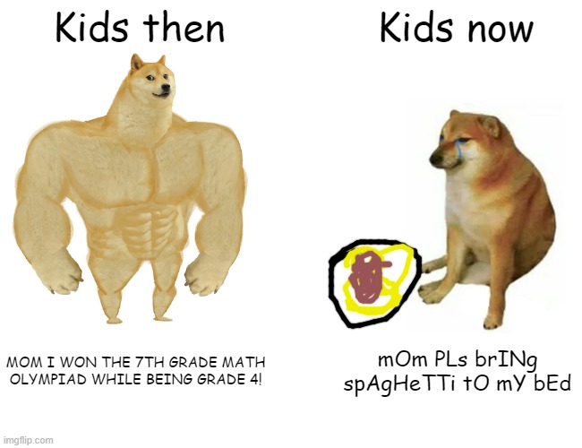 kids do be like dat | Kids then; Kids now; MOM I WON THE 7TH GRADE MATH OLYMPIAD WHILE BEING GRADE 4! mOm PLs brINg spAgHeTTi tO mY bEd | image tagged in memes,buff doge vs cheems | made w/ Imgflip meme maker