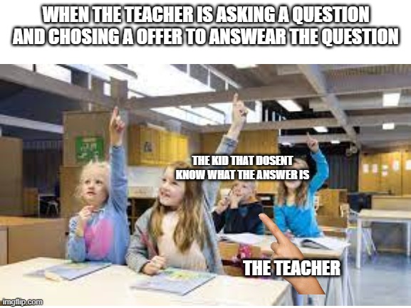 in class be like | WHEN THE TEACHER IS ASKING A QUESTION AND CHOSING A OFFER TO ANSWEAR THE QUESTION; THE KID THAT DOSENT KNOW WHAT THE ANSWER IS; THE TEACHER | image tagged in class,teacher,kids | made w/ Imgflip meme maker