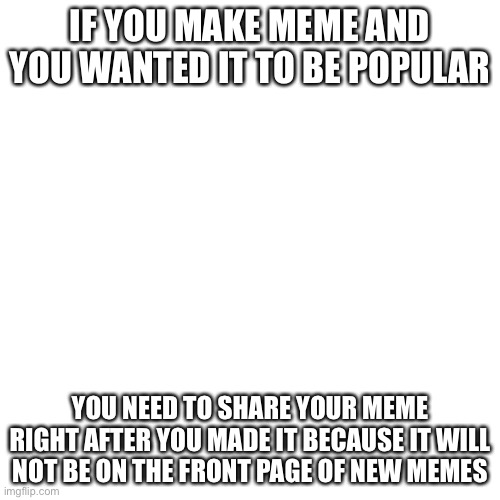 Blank Transparent Square | IF YOU MAKE MEME AND YOU WANTED IT TO BE POPULAR; YOU NEED TO SHARE YOUR MEME RIGHT AFTER YOU MADE IT BECAUSE IT WILL NOT BE ON THE FRONT PAGE OF NEW MEMES | image tagged in memes,blank transparent square | made w/ Imgflip meme maker