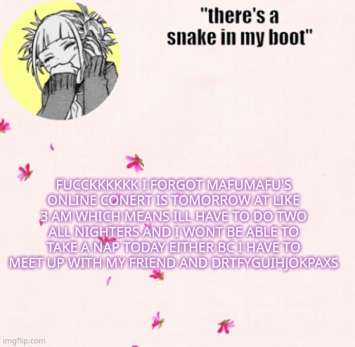 fml rn | FUCCKKKKKK I FORGOT MAFUMAFU'S ONLINE CONERT IS TOMORROW AT LIKE 3 AM WHICH MEANS ILL HAVE TO DO TWO ALL NIGHTERS AND I WONT BE ABLE TO TAKE A NAP TODAY EITHER BC I HAVE TO MEET UP WITH MY FRIEND AND DRTFYGUIHJOKPAXS | image tagged in ua_worm announcement | made w/ Imgflip meme maker