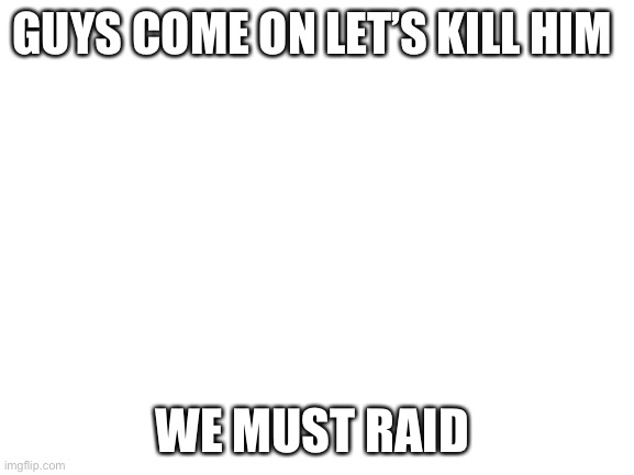 Blank White Template | GUYS COME ON LET’S KILL HIM; WE MUST RAID | image tagged in blank white template | made w/ Imgflip meme maker