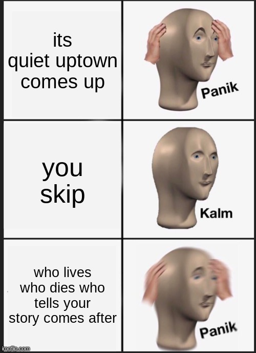and then you c r y | its quiet uptown comes up; you skip; who lives who dies who tells your story comes after | image tagged in memes,panik kalm panik | made w/ Imgflip meme maker