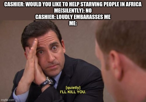 Im not heartless :/ | CASHIER: WOULD YOU LIKE TO HELP STARVING PEOPLE IN AFRICA
ME(SILENTLY): NO
CASHIER: LOUDLY EMBARASSES ME
ME: | image tagged in i'll kill you | made w/ Imgflip meme maker
