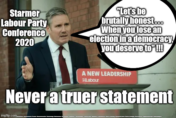 Starmer - "when you lose an election" | "Let's be 
brutally honest . . .
When you lose an 
election in a democracy, 
you deserve to" !!! Starmer
Labour Party 
Conference 
2020; Never a truer statement; #Starmerout #GetStarmerOut #Labour #Cashforcurtains #wearecorbyn #KeirStarmer #DianeAbbott #McDonnell #cultofcorbyn #labourisdead #Momentum #labourracism #socialistsunday #nevervotelabour #socialistanyday #Antisemitism #CaptainHindsight #GetOutOfMyPub | image tagged in starmer new leadership,getstarmerout starmerout,labourisdead,cashforcurtains,captain hindsight,labour local election may 6th | made w/ Imgflip meme maker