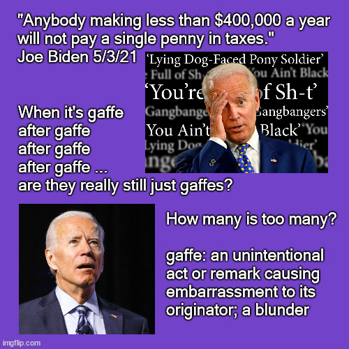 Joe Biden's Dementia | "Anybody making less than $400,000 a year 
will not pay a single penny in taxes." 
Joe Biden 5/3/21; When it's gaffe 
after gaffe 
after gaffe 
after gaffe ...
are they really still just gaffes? How many is too many?
 
gaffe: an unintentional 
act or remark causing 
embarrassment to its 
originator; a blunder | image tagged in joe biden,dementia | made w/ Imgflip meme maker