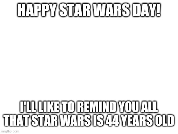 May the fourth be with you | HAPPY STAR WARS DAY! I'LL LIKE TO REMIND YOU ALL THAT STAR WARS IS 44 YEARS OLD | image tagged in blank white template,star wars,may the fourth be with you | made w/ Imgflip meme maker