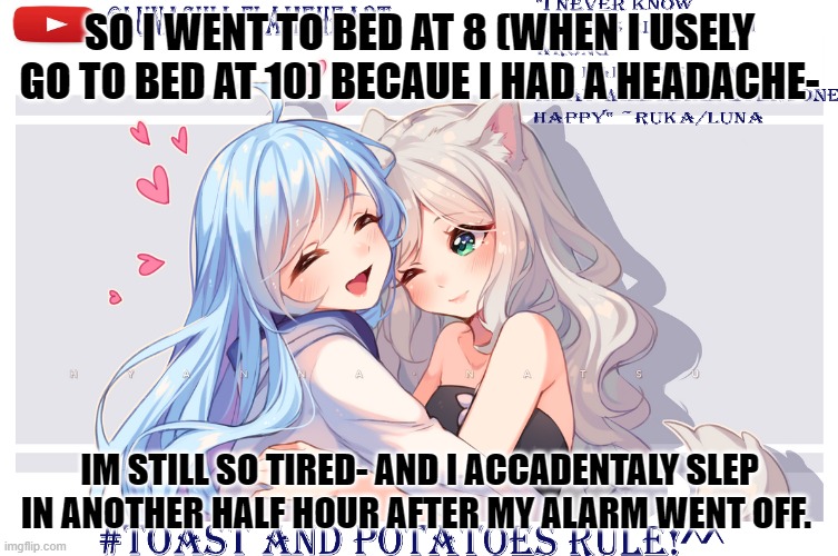 LunaToastUwU | SO I WENT TO BED AT 8 (WHEN I USELY GO TO BED AT 10) BECAUE I HAD A HEADACHE-; IM STILL SO TIRED- AND I ACCADENTALY SLEP IN ANOTHER HALF HOUR AFTER MY ALARM WENT OFF. | image tagged in lunatoastuwu | made w/ Imgflip meme maker