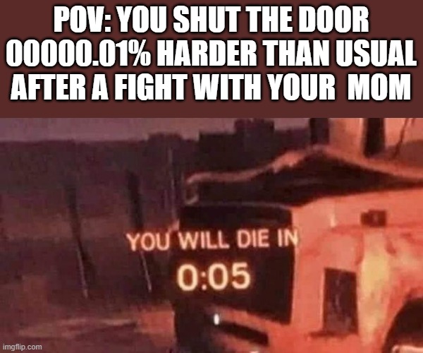 You will die in 0:05 | POV: YOU SHUT THE DOOR 00000.01% HARDER THAN USUAL  AFTER A FIGHT WITH YOUR  MOM | image tagged in you will die in 0 05 | made w/ Imgflip meme maker