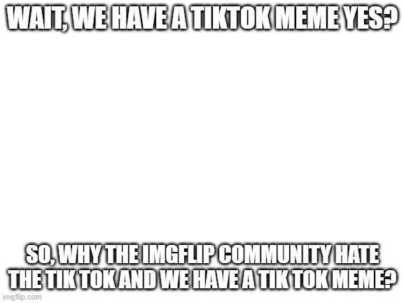 the comunity don´t hate tik tok yet? | WAIT, WE HAVE A TIKTOK MEME YES? SO, WHY THE IMGFLIP COMMUNITY HATE THE TIK TOK AND WE HAVE A TIK TOK MEME? | image tagged in blank white template | made w/ Imgflip meme maker