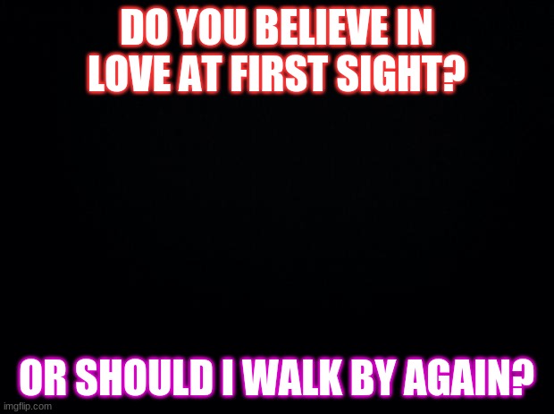 Black background | DO YOU BELIEVE IN LOVE AT FIRST SIGHT? OR SHOULD I WALK BY AGAIN? | image tagged in black background | made w/ Imgflip meme maker
