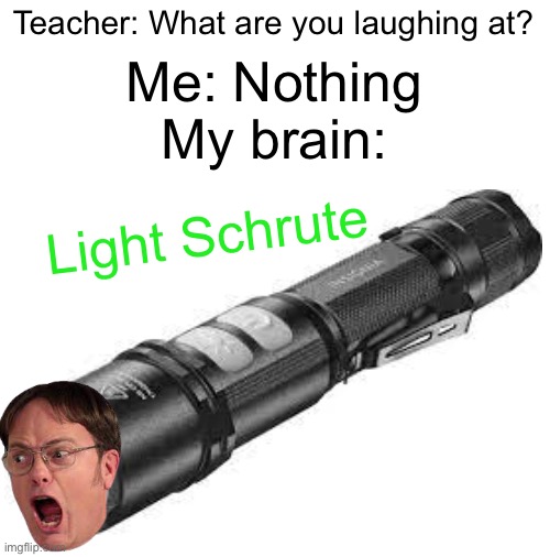 Light Schrute | Teacher: What are you laughing at? Me: Nothing; My brain:; Light Schrute | image tagged in blank white template | made w/ Imgflip meme maker