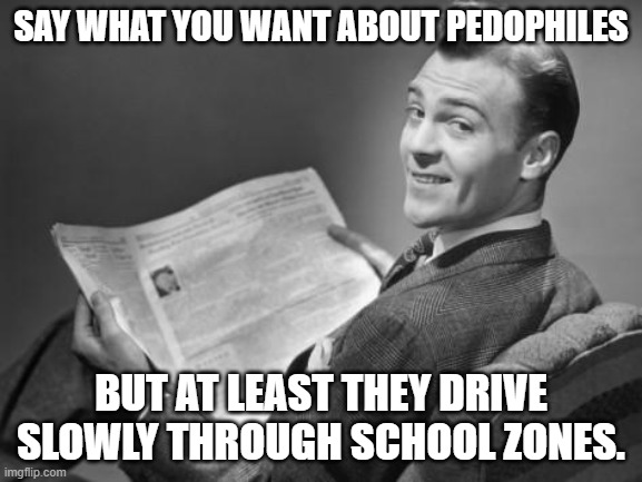 50's newspaper | SAY WHAT YOU WANT ABOUT PEDOPHILES; BUT AT LEAST THEY DRIVE SLOWLY THROUGH SCHOOL ZONES. | image tagged in 50's newspaper | made w/ Imgflip meme maker