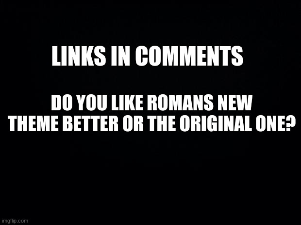 Im going a little too far on this | LINKS IN COMMENTS; DO YOU LIKE ROMANS NEW THEME BETTER OR THE ORIGINAL ONE? | image tagged in black background | made w/ Imgflip meme maker
