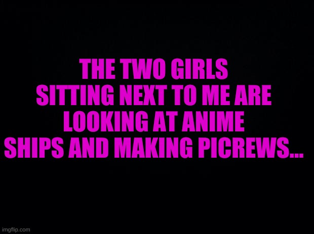 interesting | THE TWO GIRLS SITTING NEXT TO ME ARE LOOKING AT ANIME SHIPS AND MAKING PICREWS... | image tagged in what is happening | made w/ Imgflip meme maker