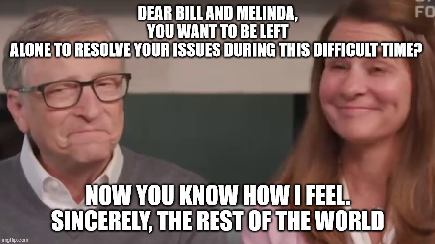 Dear Bill and Melinda Gates,  You want to be left alone to resolve your issues during this difficult time? | DEAR BILL AND MELINDA, YOU WANT TO BE LEFT ALONE TO RESOLVE YOUR ISSUES DURING THIS DIFFICULT TIME? NOW YOU KNOW HOW I FEEL.
SINCERELY, THE REST OF THE WORLD | image tagged in bill and melinda gates,bill gates,melinda gates | made w/ Imgflip meme maker