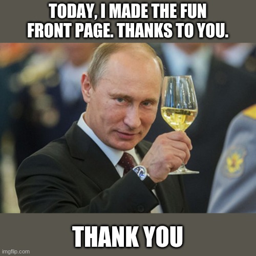 thank you to all mah bois out there | TODAY, I MADE THE FUN FRONT PAGE. THANKS TO YOU. THANK YOU | image tagged in putin cheers | made w/ Imgflip meme maker