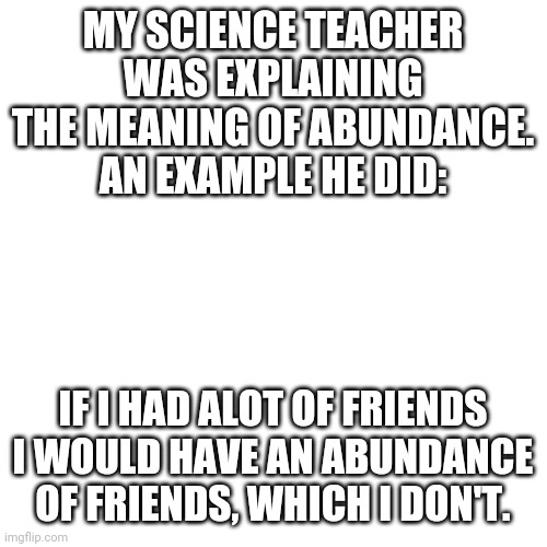 Blank Transparent Square | MY SCIENCE TEACHER WAS EXPLAINING THE MEANING OF ABUNDANCE. AN EXAMPLE HE DID:; IF I HAD ALOT OF FRIENDS I WOULD HAVE AN ABUNDANCE OF FRIENDS, WHICH I DON'T. | image tagged in memes,blank transparent square | made w/ Imgflip meme maker