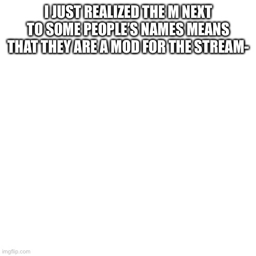 Blank Transparent Square | I JUST REALIZED THE M NEXT TO SOME PEOPLE’S NAMES MEANS THAT THEY ARE A MOD FOR THE STREAM- | image tagged in memes,blank transparent square | made w/ Imgflip meme maker