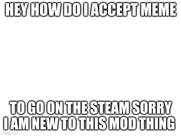 Blank White Template | HEY HOW DO I ACCEPT MEME; TO GO ON THE STEAM SORRY I AM NEW TO THIS MOD THING | image tagged in blank white template | made w/ Imgflip meme maker