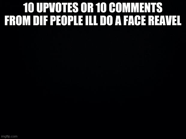 Black background | 10 UPVOTES OR 10 COMMENTS FROM DIF PEOPLE ILL DO A FACE REAVEL | image tagged in black background | made w/ Imgflip meme maker