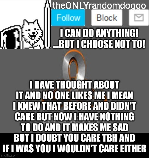 theONLYrandomdoggo's announcement updated | I HAVE THOUGHT ABOUT IT AND NO ONE LIKES ME I MEAN I KNEW THAT BEFORE AND DIDN'T CARE BUT NOW I HAVE NOTHING TO DO AND IT MAKES ME SAD BUT I DOUBT YOU CARE TBH AND IF I WAS YOU I WOULDN'T CARE EITHER | image tagged in theonlyrandomdoggo's announcement updated | made w/ Imgflip meme maker