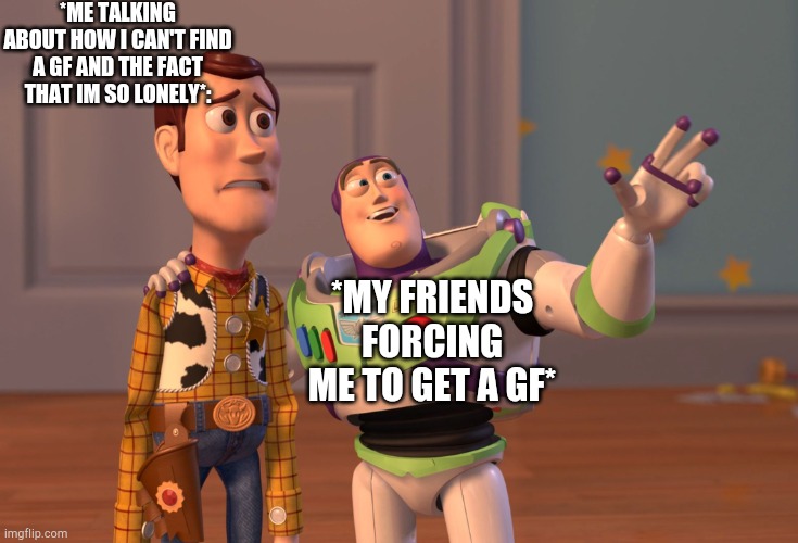 I CANT GET ONE BC I CANT FIND ONE JEEZ | *ME TALKING ABOUT HOW I CAN'T FIND A GF AND THE FACT THAT IM SO LONELY*:; *MY FRIENDS FORCING ME TO GET A GF* | image tagged in memes,x x everywhere | made w/ Imgflip meme maker