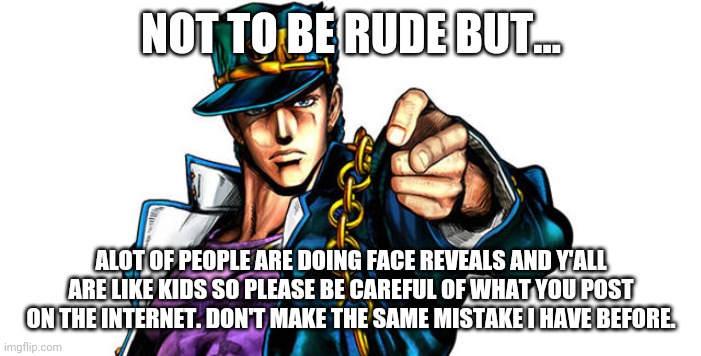 Jotaro Kujo | NOT TO BE RUDE BUT... ALOT OF PEOPLE ARE DOING FACE REVEALS AND Y'ALL ARE LIKE KIDS SO PLEASE BE CAREFUL OF WHAT YOU POST ON THE INTERNET. DON'T MAKE THE SAME MISTAKE I HAVE BEFORE. | image tagged in jotaro kujo | made w/ Imgflip meme maker
