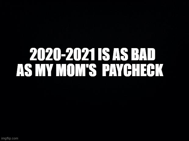 Black background | 2020-2021 IS AS BAD AS MY MOM'S  PAYCHECK | image tagged in black background | made w/ Imgflip meme maker