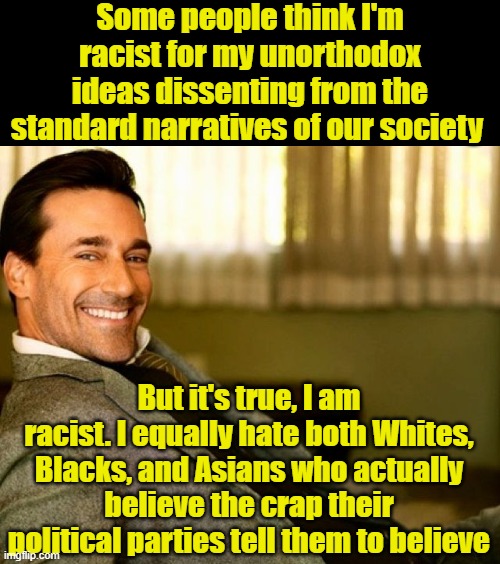 The Madness and Fury of the Political Mobs. | Some people think I'm racist for my unorthodox ideas dissenting from the standard narratives of our society; But it's true, I am racist. I equally hate both Whites, Blacks, and Asians who actually believe the crap their political parties tell them to believe | image tagged in political meme | made w/ Imgflip meme maker