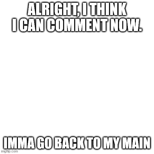 Blank Transparent Square Meme | ALRIGHT, I THINK I CAN COMMENT NOW. IMMA GO BACK TO MY MAIN | image tagged in memes,blank transparent square | made w/ Imgflip meme maker