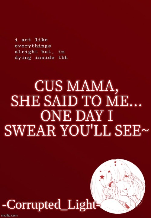 finish the lyrics come on we all know it | CUS MAMA, SHE SAID TO ME...
ONE DAY I SWEAR YOU'LL SEE~ | image tagged in corrupted light's template | made w/ Imgflip meme maker