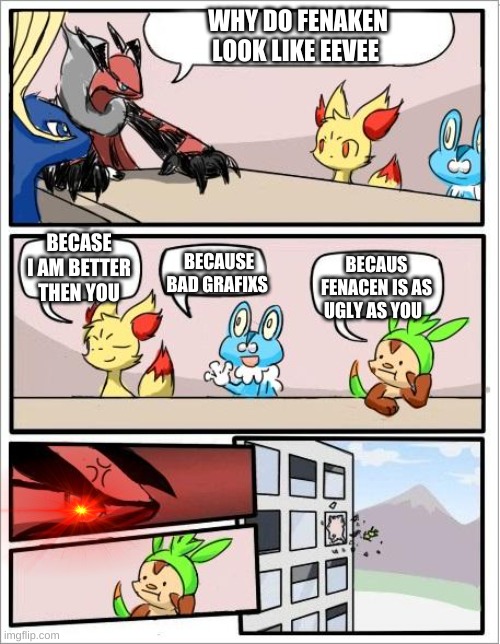 poke mad | WHY DO FENAKEN LOOK LIKE EEVEE; BECASE I AM BETTER THEN YOU; BECAUSE BAD GRAFIXS; BECAUS FENACEN IS AS UGLY AS YOU | image tagged in pokemon board meeting | made w/ Imgflip meme maker