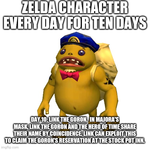 ZELDA CHARACTER EVERY DAY FOR TEN DAYS; DAY 10: LINK THE GORON.  IN MAJORA'S MASK, LINK THE GORON AND THE HERO OF TIME SHARE THEIR NAME BY COINCIDENCE. LINK CAN EXPLOIT THIS TO CLAIM THE GORON'S RESERVATION AT THE STOCK POT INN. | made w/ Imgflip meme maker