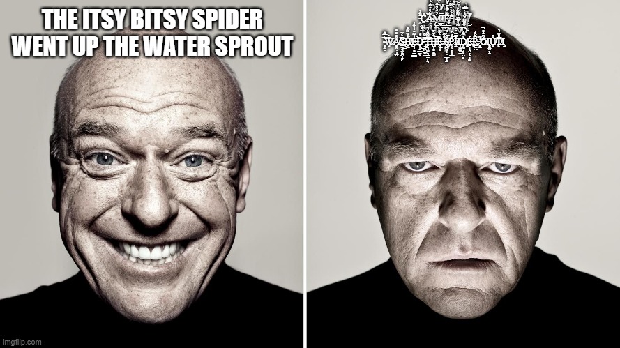 everyone should relate | D̵̡̟̪͙̫̪̄͑͑̏͐̒͘O̸͔̘͇̱͎̟̫̙̭̔̃̋̎̋͐W̵̢͙̯͎͖̪̯̗͑͋̈́̇̅N̵̛̲̙̟̰̽̎̿͊̐̍́͠Ι͔̭͎ ̵̭̄̏̓C̷̱̘̫̯͚̥̪̎̕͜A̴̹̱͚̥̲̟̹͉͊̓́̂͒́͛̐̈̑M̷̳̘̓̇̇͐͛̂͝Ι͎̦͍͈͖Ḙ̸̘͖̺̃̆́͊̊̄̓͂̑ ̶̨͚̥̹̹̖͈̄̒͐͛̀͌̈́͘͝T̶̢̡̧͔̳̳̬̰̦̀̂͛̈́̐̀͘H̷͎̫͚͉̆͑̅̾̍Ȩ̸̨̛̰̳͇̌͆̄̿͒͗͜͠͝ ̴̨̖̞͉͔̙̣͗̂̕͠͠R̸̩̙̘̍Â̴̠̌I̷̬̙̙̍̒͝N̶̛̦̲̟̪̫̬̓̅͝ ̶̪̺̪̪̻͉̺̮͙͛͠A̸̡͓̼̫̜͚̱̿̽̉ΙṊ̸̤̣͙̃͗̽̅͌̀͌̆́D̵̨̫̗̭̠̳̻̟̬͒̋͌́̆̓̍́̿͂ ̴̻͓̻̅́̅͊̆W̷̛̘̄̀Ȁ̸̻̭̖͉̺̬̏̽̋̌͘S̴̢̛̲̯͉̬͓͖̝̙̿̒͊͜H̸̢̯̠̋̏̈͌̑̌Ȩ̶̛̹̘͙̪͇̓͋̎̒̓̂̓̕D̷̨̛̦̝͇̠̱͔̈̓̀͜͜ ̶̢̘͕͖̺̯̮͂̿͌͠T̶̞͉̯̬͉̪̤̝͉̆͌̽̓͛͘̚H̵̛̺̝̻̻͚̉̽̀̃̕͠͝Ḙ̶̦͙̔̔͌ ̷̣̺͗̎͒͘Š̸̡̯̪͓̹̖͇̬̟̠́́̔͠P̷͔͔̙͙͈̲͊́͒͝Ǐ̸͍͂̃̈́̉͠Ι̩̫͚͖̠D̸̢̧̗̰̦͈̭̬̻̒̃̒É̵̢̳̩̮̥̦̻̝̰R̵͇̠̺͆̐̓ ̷̨̻̠̓͂̕͝Ǒ̸͊̐̊̚Ι͙̼̮̦͙Ǔ̸͎̀͝T̸̨̅̊̐̉̀͘Ι͍; THE ITSY BITSY SPIDER WENT UP THE WATER SPROUT | image tagged in meme | made w/ Imgflip meme maker