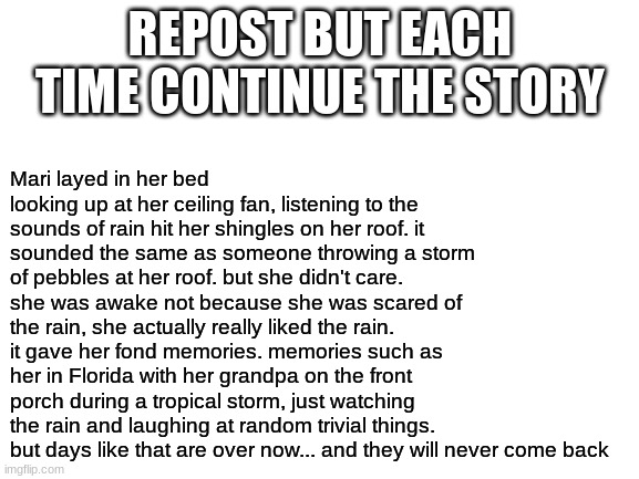 not sure if anyone has done this yet. but I know we have some talented writers on imgflip... and Im interested to see where this | Mari layed in her bed looking up at her ceiling fan, listening to the sounds of rain hit her shingles on her roof. it sounded the same as someone throwing a storm of pebbles at her roof. but she didn't care.
she was awake not because she was scared of the rain, she actually really liked the rain. it gave her fond memories. memories such as her in Florida with her grandpa on the front porch during a tropical storm, just watching the rain and laughing at random trivial things.
but days like that are over now... and they will never come back; REPOST BUT EACH TIME CONTINUE THE STORY | image tagged in blank white template,story time | made w/ Imgflip meme maker
