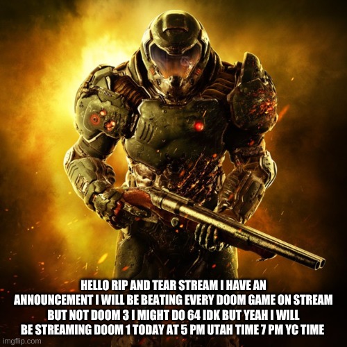 EVERY DOOM GAME well real doom games so spoiler warning | HELLO RIP AND TEAR STREAM I HAVE AN ANNOUNCEMENT I WILL BE BEATING EVERY DOOM GAME ON STREAM BUT NOT DOOM 3 I MIGHT DO 64 IDK BUT YEAH I WILL BE STREAMING DOOM 1 TODAY AT 5 PM UTAH TIME 7 PM YC TIME | image tagged in doom guy | made w/ Imgflip meme maker