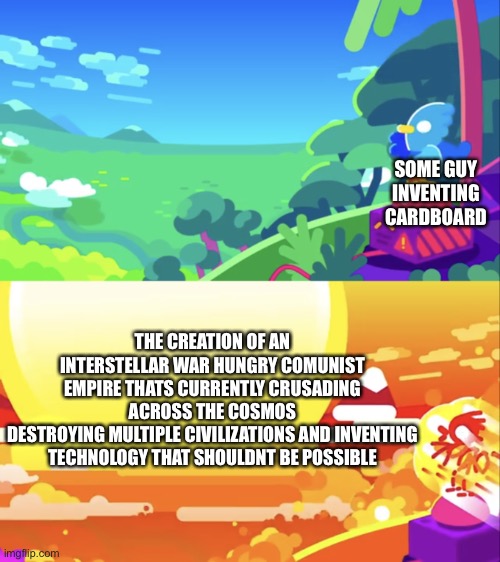 Kurzgesagt Explosion | SOME GUY INVENTING CARDBOARD; THE CREATION OF AN INTERSTELLAR WAR HUNGRY COMUNIST EMPIRE THATS CURRENTLY CRUSADING ACROSS THE COSMOS
DESTROYING MULTIPLE CIVILIZATIONS AND INVENTING TECHNOLOGY THAT SHOULDNT BE POSSIBLE | image tagged in kurzgesagt explosion | made w/ Imgflip meme maker