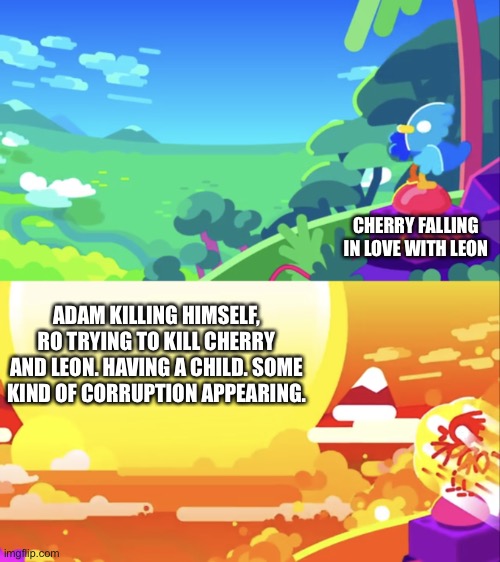 Cherry: ...e. | CHERRY FALLING IN LOVE WITH LEON; ADAM KILLING HIMSELF, RO TRYING TO KILL CHERRY AND LEON. HAVING A CHILD. SOME KIND OF CORRUPTION APPEARING. | image tagged in kurzgesagt explosion | made w/ Imgflip meme maker