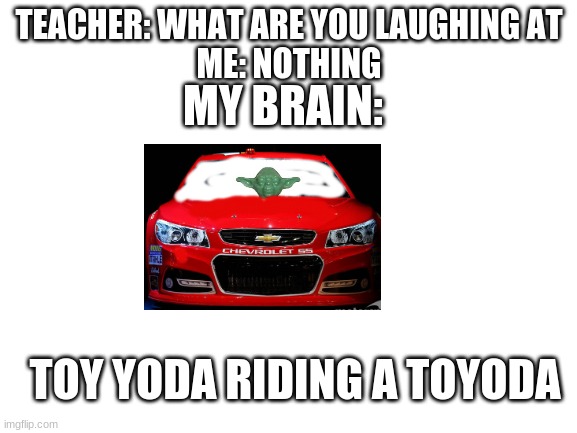 that car isnt even a toyoda. | TEACHER: WHAT ARE YOU LAUGHING AT
ME: NOTHING; MY BRAIN:; TOY YODA RIDING A TOYODA | image tagged in toy yoda,toyoda | made w/ Imgflip meme maker