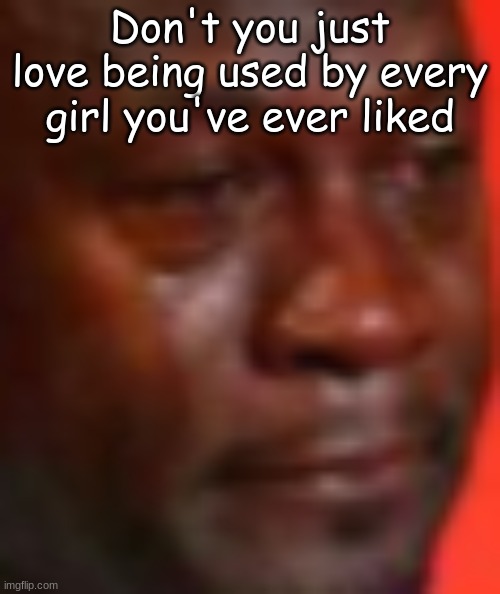 Don't you just love being used by every girl you've ever liked | made w/ Imgflip meme maker