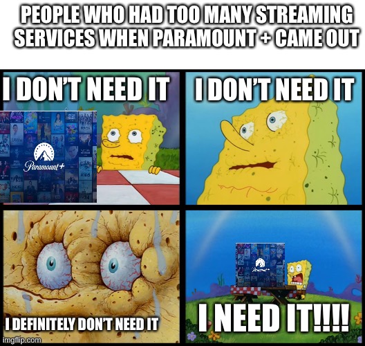 People who had too many streaming service she Paramount + came out | PEOPLE WHO HAD TOO MANY STREAMING SERVICES WHEN PARAMOUNT + CAME OUT; I DON’T NEED IT; I DON’T NEED IT; I NEED IT!!!! I DEFINITELY DON’T NEED IT | image tagged in spongebob i need it,memes,spongebob,paramount | made w/ Imgflip meme maker