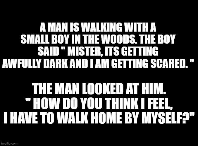 blank black | A MAN IS WALKING WITH A SMALL BOY IN THE WOODS. THE BOY SAID " MISTER, ITS GETTING AWFULLY DARK AND I AM GETTING SCARED. "; THE MAN LOOKED AT HIM. " HOW DO YOU THINK I FEEL, I HAVE TO WALK HOME BY MYSELF?" | image tagged in blank black | made w/ Imgflip meme maker