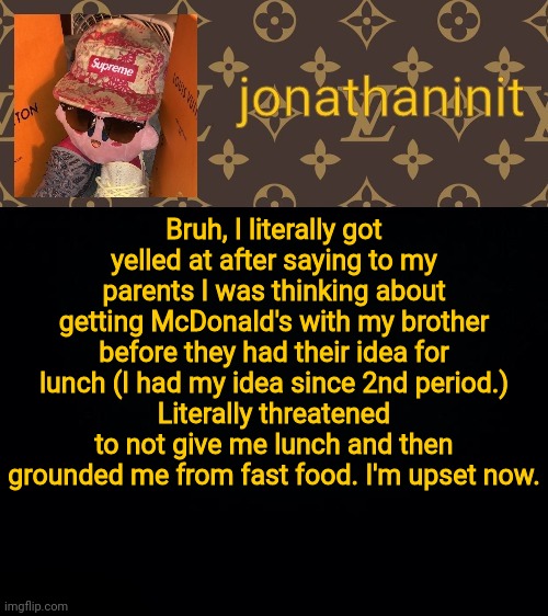 jonathaninit kirby drip | Bruh, I literally got yelled at after saying to my parents I was thinking about getting McDonald's with my brother before they had their idea for lunch (I had my idea since 2nd period.)
Literally threatened to not give me lunch and then grounded me from fast food. I'm upset now. | image tagged in jonathaninit kirby drip | made w/ Imgflip meme maker