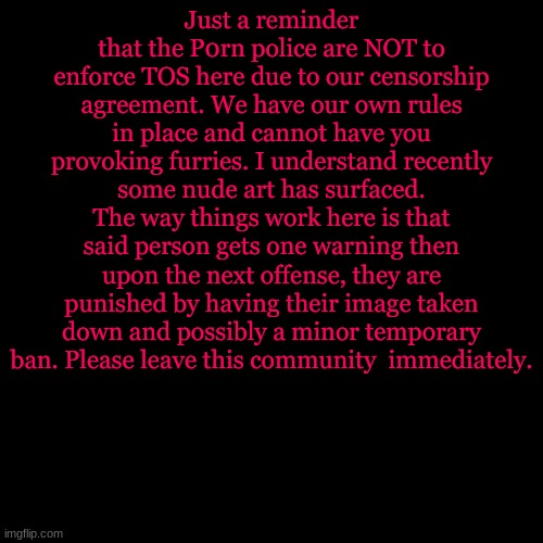 Blank Transparent Square | Just a reminder that the P0rn police are NOT to enforce TOS here due to our censorship agreement. We have our own rules in place and cannot have you provoking furries. I understand recently some nude art has surfaced. The way things work here is that said person gets one warning then upon the next offense, they are punished by having their image taken down and possibly a minor temporary ban. Please leave this community  immediately. | image tagged in memes,blank transparent square | made w/ Imgflip meme maker