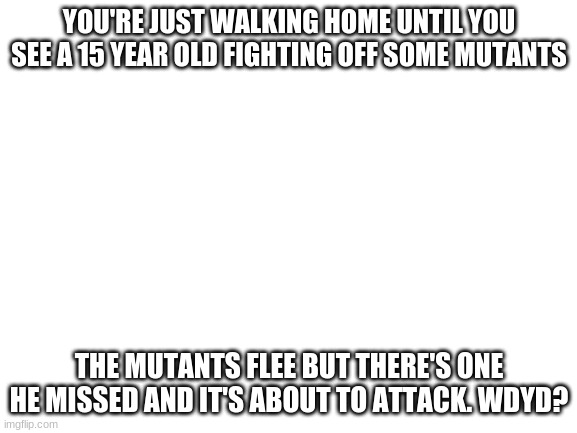 Hero RP? anyone? *can be normal if you want* | YOU'RE JUST WALKING HOME UNTIL YOU SEE A 15-YEAR-OLD FIGHTING OFF SOME MUTANTS; THE MUTANTS FLEE BUT THERE'S ONE HE MISSED AND IT'S ABOUT TO ATTACK. WDYD? | image tagged in blank white template | made w/ Imgflip meme maker