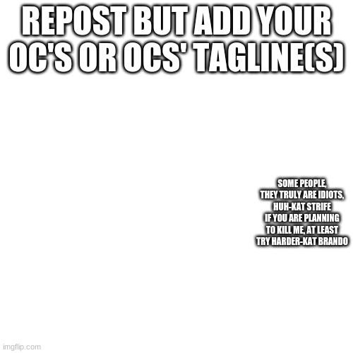 Blank Transparent Square | REPOST BUT ADD YOUR OC'S OR OCS' TAGLINE(S); SOME PEOPLE, THEY TRULY ARE IDIOTS, HUH-KAT STRIFE
IF YOU ARE PLANNING TO KILL ME, AT LEAST TRY HARDER-KAT BRANDO | image tagged in memes,blank transparent square | made w/ Imgflip meme maker