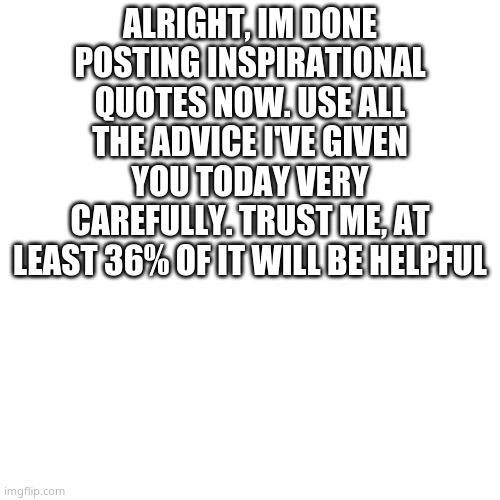 bai | ALRIGHT, IM DONE POSTING INSPIRATIONAL QUOTES NOW. USE ALL THE ADVICE I'VE GIVEN YOU TODAY VERY CAREFULLY. TRUST ME, AT LEAST 36% OF IT WILL BE HELPFUL | image tagged in memes,blank transparent square | made w/ Imgflip meme maker