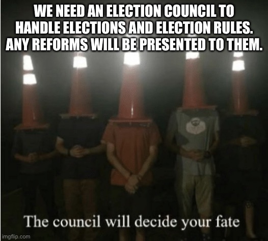 I will be Head Councilor | WE NEED AN ELECTION COUNCIL TO HANDLE ELECTIONS AND ELECTION RULES. ANY REFORMS WILL BE PRESENTED TO THEM. | image tagged in the council will decide your fate | made w/ Imgflip meme maker