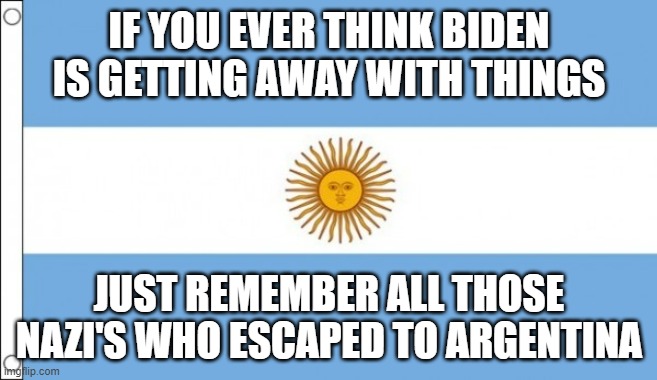 NAZI Argentina is now a possibility for the future (as the Confederates escaped to Brazil) | IF YOU EVER THINK BIDEN IS GETTING AWAY WITH THINGS; JUST REMEMBER ALL THOSE NAZI'S WHO ESCAPED TO ARGENTINA | image tagged in argentina,nazi | made w/ Imgflip meme maker
